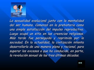 La sexualidad evolucionó junto con la mentalidad del ser humano. Comenzó en la prehistoria como una simple satisfacción del impulso reproductivo. Luego ocupó un sitio en las creencias religiosas. Más tarde fue perseguida y reprimida por la sociedad. En la actualidad, la civilización intenta desarrollarla de una manera plena y racional, para superar los excesos a que ha conducido, en parte, la revolución sexual de las tres últimas décadas .   