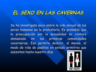 EL SEXO EN LAS CAVERNAS Se ha investigado poco sobre la vida sexual de los seres humanos en la prehistoria. Es probable que la preocupación por la sexualidad no contara demasiado en las primeras comunidades cavernarias. Eso permite deducir, al menos, el modo de vida de pueblos en estado primitivo que subsisten hasta nuestro días. 