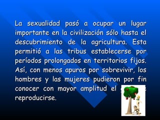 La sexualidad pasó a ocupar un lugar importante en la civilización sólo hasta el descubrimiento de la agricultura. Esta permitió a las tribus establecerse por períodos prolongados en territorios fijos. Así, con menos apuros por sobrevivir, los hombres y las mujeres pudieron por fin conocer con mayor amplitud el goce de reproducirse.   