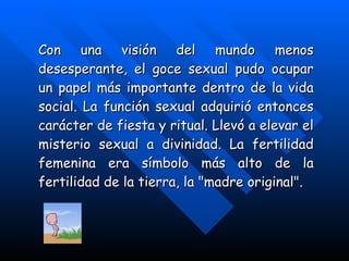 Con una visión del mundo menos desesperante, el goce sexual pudo ocupar un papel más importante dentro de la vida social. La función sexual adquirió entonces carácter de fiesta y ritual. Llevó a elevar el misterio sexual a divinidad. La fertilidad femenina era símbolo más alto de la fertilidad de la tierra, la "madre original". 
