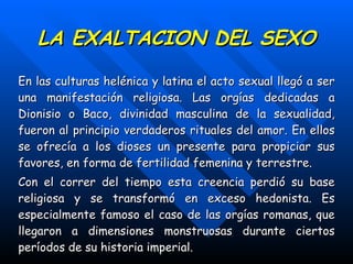 LA EXALTACION DEL SEXO En las culturas helénica y latina el acto sexual llegó a ser una manifestación religiosa. Las orgías dedicadas a Dionisio o Baco, divinidad masculina de la sexualidad, fueron al principio verdaderos rituales del amor. En ellos se ofrecía a los dioses un presente para propiciar sus favores, en forma de fertilidad femenina y terrestre. Con el correr del tiempo esta creencia perdió su base religiosa y se transformó en exceso hedonista. Es especialmente famoso el caso de las orgías romanas, que llegaron a dimensiones monstruosas durante ciertos períodos de su historia imperial. 