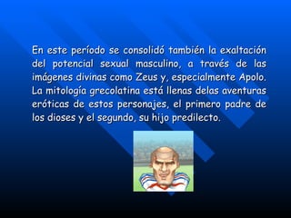 En este período se consolidó también la exaltación del potencial sexual masculino, a través de las imágenes divinas como Zeus y, especialmente Apolo. La mitología grecolatina está llenas delas aventuras eróticas de estos personajes, el primero padre de los dioses y el segundo, su hijo predilecto. 