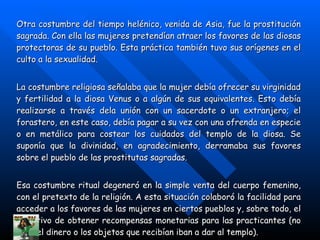 Otra costumbre del tiempo helénico, venida de Asia, fue la prostitución sagrada. Con ella las mujeres pretendían atraer los favores de las diosas protectoras de su pueblo. Esta práctica también tuvo sus orígenes en el culto a la sexualidad. La costumbre religiosa señalaba que la mujer debía ofrecer su virginidad y fertilidad a la diosa Venus o a algún de sus equivalentes. Esto debía realizarse a través dela unión con un sacerdote o un extranjero; el forastero, en este caso, debía pagar a su vez con una ofrenda en especie o en metálico para costear los cuidados del templo de la diosa. Se suponía que la divinidad, en agradecimiento, derramaba sus favores sobre el pueblo de las prostitutas sagradas. Esa costumbre ritual degeneró en la simple venta del cuerpo femenino, con el pretexto de la religión. A esta situación colaboró la facilidad para acceder a los favores de las mujeres en ciertos pueblos y, sobre todo, el incentivo de obtener recompensas monetarias para las practicantes (no todo el dinero o los objetos que recibían iban a dar al templo). 