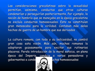 Las consideraciones grecolatinas sobre la sexualidad permitían, asimismo, conductas que otras culturas condenarían y perseguirían posteriormente. Por ejemplo, la noción de hombría que se manejaba en la época grecolatina no excluía conductas homosexuales. Esto no constituían gran menoscabo para la virilidad. Contaban más delos hechos de guerra de un hombre que sus derivados   La cultura romana, con todo y su belicosidad, no cambió gran cosa esta visión. Más aún, muchos romanos la adoptaron gozosamente para excitar sus rutinarios placeres. Perola introducción de la moral estoica, en plena época del Imperio, condujo a varios pensadores y gobernantes a condenar las conductas homosexuales   