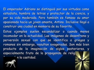El emperador Adriano se distinguió por sus virtudes como estadista, hombre de letras y protector de la ciencia, y por su vida moderada. Pero también es famoso su amor apasionado hacia un joven amante, Antino. Inclusive llegó a construir una ciudad en memoria de su favorito. Estos ejemplos suelen escandalizar o cuando menos incomodar en la actualidad. Las imágenes de desenfreno y perversión sexual con que se identifica a griegos y romanos sin embargo, resultan exageradas. Son más bien producto de la imaginación de siglos posteriores, y especialmente fruto de la propaganda de religiones que favorecían la castidad. 