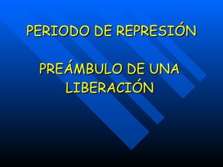 PERIODO DE REPRESIÓN PREÁMBULO DE UNA LIBERACIÓN 