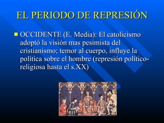 EL PERIODO DE REPRESIÓN OCCIDENTE (E. Media):  El catolicismo adoptó la visión mas pesimista del cristianismo;  temor al cuerpo, influye la política sobre el hombre (represión político- religiosa hasta el s.XX) 