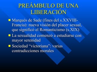 PREÁMBULO DE UNA LIBERACIÓN Marqués de Sade (fines del s.XXVIII- Francia): nueva visión del placer sexual, que significó el Romanticismo (s.XIX) La sexualidad comenzó a estudiarse con mayor serenidad Sociedad “victoriana”: varias contradicciones morales 