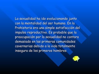 La sexualidad ha ido evolucionando junto con la mentalidad del ser humano. En la Prehistoria era una simple satisfacción del impulso reproductivo. Es probable que la preocupación por la sexualidad no contara demasiado en las primeras comunidades cavernarias debido a la vida totalmente insegura de los primeros hombres   