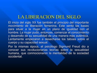 LA LIBERACION DEL SIGLO El inicio del siglo XX fue también el principio del importante movimiento de liberación femenina. Este sentó las bases para situar a la mujer en un plano de igualdad con el hombre. La mujer pudo, entonces, comenzar el conocimiento y desarrollo de su sexualidad de una manera más auténtica. Lentamente empezaron a desecharse los tabúes sobre el cuerpo y su capacidad sexual. Por la mismas época, el psicólogo Sigmund Freud dio a conocer sus revolucionarias teorías sobre la sexualidad humana, que conmocionaron la mentalidad de la sociedad occidental. 