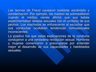 Las teorías de Freud causaron bastante escándalo y consternación. Por ejemplo, las madres se sobresaltaron cuando el médico vienés afirmó que sus bebés experimentaban deseos sexuales con el contacto de sus pechos. Los machistas se enfurecieron al escuchar que sus conductas ocultaban tendencias homosexuales inconscientes. Lo positivo fue que estas explicaciones de la conducta condujeron a una verdadera revolución sexual. Hombres y mujeres comenzaron a preocuparse por entender mejor el desarrollo de sus capacidades y habilidades sexuales. 