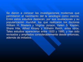 S e dieron a conocer las investigaciones modernas que permitieron el nacimiento del la sexología como ciencia. Entre estos estudios destacan, por sus revelaciones y su popularización mundial, los que realizaron los doctores William H. Masters y Virginia Jonson, Helen S. Kaplan, Shere Hite, Alfred Kinsey y Wilhelm Reich, entre otros. Tales estudios aparecieron entre 1920 y 1980, y han sido revisados y ampliados considerablemente desde entonces, además de imitados.   