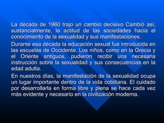 La década de 1960   trajo un cambio decisivo   Cambió así, sustancialmente, la actitud de las sociedades hacia el conocimiento de la sexualidad y sus manifestaciones. Durante esa década la educación sexual fue introducida en las escuelas de Occidente. Los niños, como en la Grecia y el Oriente antiguos, pudieron recibir una necesaria instrucción sobre la sexualidad y sus consecuencias en la edad adulta. En nuestros días, la manifestación de la sexualidad ocupa un lugar importante dentro de la vida cotidiana. El cuidado por desarrollarla en forma libre y plena se hace cada vez más evidente y necesario en la civilización moderna. 