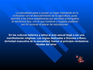 La sexualidad pasa a ocupar un lugar importante en la civilización con el descubrimiento de la agricultura, pues permitió a las tribus establecerse por períodos prolongados en territorios fijos, con lo que hombres y mujeres pudieron por fin conocer el placer de reproducirse   En las culturas helénica y latina el acto sexual llegó a ser una manifestación religiosa. Las orgías dedicadas a Dionisio o Baco, divinidad masculina de la sexualidad, fueron al principio verdaderos rituales del amor   