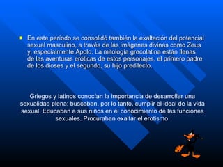 En este período se consolidó también la exaltación del potencial sexual masculino, a través de las imágenes divinas como Zeus y, especialmente Apolo. La mitología grecolatina están llenas de las aventuras eróticas de estos personajes, el primero padre de los dioses y el segundo, su hijo predilecto.  Griegos y latinos conocían la importancia de desarrollar una sexualidad plena; buscaban, por lo tanto, cumplir el ideal de la vida sexual. Educaban a sus niños en el conocimiento de las funciones sexuales. Procuraban exaltar el erotismo   