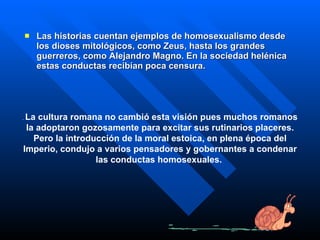 Las historias cuentan ejemplos de homosexualismo desde los dioses mitológicos, como Zeus, hasta los grandes guerreros, como Alejandro Magno. En la sociedad helénica estas conductas recibían poca censura.  .  La cultura romana no cambió esta visión pues muchos romanos la adoptaron gozosamente para excitar sus rutinarios placeres. Pero la introducción de la moral estoica, en plena época del Imperio, condujo a varios pensadores y gobernantes a condenar las conductas homosexuales.  