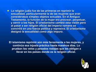 La religión judía fue de las primeras en reprimir la sexualidad, particularmente la de las mujeres que eran considerabas simples objetos sexuales. En el Antiguo Testamento, la función de la mujer era procrear, perpetuar, y servir a los hijos. El cristianismo cambió esta visión pero al pasar a ser religión oficial del imperio romano se convirtió en una fuerza política y represiva. El cristianismo designó la sexualidad como algo impuro.   El islamismo reprimió aún más ferozmente a las mujeres, y continúa esa injusta práctica hasta nuestros días. Lo prueban los velos y pesados rodajes que les obligan a llevar en los países donde es la religión oficial.  
