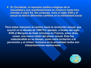 En Occidente, la represión político-religiosa de la sexualidad y sus manifestaciones se mantuvo hasta bien entrado el siglo XX. Sin embargo, entre el siglo XVIII y el actual se dieron diferentes cambios en la mentalidad social   Pero todos marcaron el camino hacia la revolución sexual, que ocurrió en la década de 1960  Por ejemplo, a finales del siglo XVIII el Marqués de Sade introdujo en Francia, entre otras cosas, una nueva visión del placer sexual. Esta fue malentendida en su tiempo, como mera incitación a la perversión y al crimen. Inclusive en la actualidad recibe aún interpretaciones equivocadas   