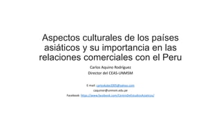 Aspectos culturales de los países
asiáticos y su importancia en las
relaciones comerciales con el Peru
Carlos Aquino Rodríguez
Director del CEAS-UNMSM
E-mail: carloskobe2005@yahoo.com
caquinor@unmsm.edu.pe
Facebook: https://www.facebook.com/CentroDeEstudiosAsiaticos/
 