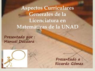 
Aspectos Curriculares
Generales de la
Licenciatura en
Matemáticas de la UNAD
Presentado a :
Ricardo Gómez
Presentado por :
Manuel Ducuara
 