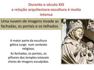 Durante o século XIII a relação arquitectura-escultura é muito intensaUma nuvem de imagens invade as fachadas, os portais e os telhados.A maior parte da escultura gótica surge  num contexto religioso.As fechadas, os portais, os pilhares dos templos estavam cheias de imagens esculpidas. 