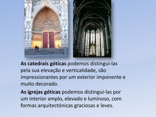 As catedrais góticas podemos distingui-las  pela sua elevação e verticalidade, são impressionantes por um exterior imponente e muito decorado.As igrejas góticas podemos distingui-las por um interior amplo, elevado e luminoso, com formas arquitectónicas graciosas e leves.