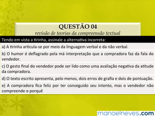 QUESTÃO 04
revisão de teorias da compreensão textual
Tendo	em	vista	a	Brinha,	assinale	a	alternaBva	incorreta:	
a)	A	Brinha	arBcula-se	por	meio	da	linguagem	verbal	e	da	não	verbal.	
b)	O	humor	é	deﬂagrado	pela	má	interpretação	que	a	compradora	faz	da	fala	do	
vendedor.	
c)	O	gesto	ﬁnal	do	vendedor	pode	ser	lido	como	uma	avaliação	negaBva	da	aBtude	
da	compradora.	
d)	O	texto	escrito	apresenta,	pelo	menos,	dois	erros	de	graﬁa	e	dois	de	pontuação.	
e)	A	compradora	ﬁca	feliz	por	ter	conseguido	seu	intento,	mas	o	vendedor	não	
compreende	o	porquê		
 
