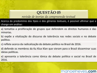 QUESTÃO 05
revisão de teorias da compreensão textual
Acerca	da	predomínio	dos	Bpos	e	dos	gêneros	textuais,	é	possível	aﬁrmar	que	a	
charge	em	análise:	
a)	 temaBza	 a	 proliferação	 de	 grupos	 que	 defendem	 os	 direitos	 humanos	 e	 das	
minorias.	
b)	 expõe	 a	 vitalização	 do	 discurso	 de	 tolerância	 nas	 redes	 sociais	 e	 no	 debate	
políBco.	
c)	reﬂete	acerca	da	radicalização	do	debate	políBco	no	Brasil	de	2016.	
d)	defende	os	membros	da	Ku	Klux	Klan	que	vieram	para	o	Brasil	disseminar	suas	
ideias	políBcas.	
e)	 apresenta	 a	 tolerância	 como	 tônica	 do	 debate	 políBco	 e	 social	 no	 Brasil	 de	
2016.	
 