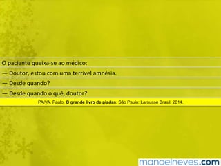 O	paciente	queixa-se	ao	médico:	
—	Doutor,	estou	com	uma	terrível	amnésia.	
—	Desde	quando?	
—	Desde	quando	o	quê,	doutor?	
PAIVA, Paulo. O grande livro de piadas. São Paulo: Larousse Brasil, 2014.
 