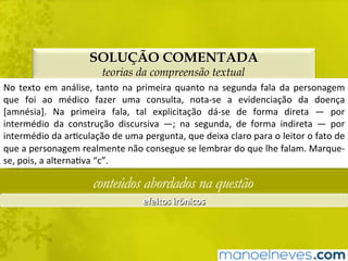 SOLUÇÃO COMENTADA
teorias da compreensão textual
No	texto	em	análise,	tanto	na	primeira	quanto	na	segunda	fala	da	personagem	
que	 foi	 ao	 médico	 fazer	 uma	 consulta,	 nota-se	 a	 evidenciação	 da	 doença	
[amnésia].	 Na	 primeira	 fala,	 tal	 explicitação	 dá-se	 de	 forma	 direta	 —	 por	
intermédio	 da	 construção	 discursiva	 —;	 na	 segunda,	 de	 forma	 indireta	 —	 por	
intermédio	da	arBculação	de	uma	pergunta,	que	deixa	claro	para	o	leitor	o	fato	de	
que	a	personagem	realmente	não	consegue	se	lembrar	do	que	lhe	falam.	Marque-
se,	pois,	a	alternaBva	“c”.	
conteúdos abordados na questão
efeitos	irônicos	
 