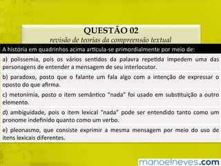 QUESTÃO 02
revisão de teorias da compreensão textual
A	história	em	quadrinhos	acima	arBcula-se	primordialmente	por	meio	de:	
a)	 polissemia,	 pois	 os	 vários	 senBdos	 da	 palavra	 repeBda	 impedem	 uma	 das	
personagens	de	entender	a	mensagem	de	seu	interlocutor.	
b)	 paradoxo,	 posto	 que	 o	 falante	 um	 fala	 algo	 com	 a	 intenção	 de	 expressar	 o	
oposto	do	que	aﬁrma.	
c)	metonímia,	posto	o	item	semânBco	“nada”	foi	usado	em	subsBtuição	a	outro	
elemento.	
d)	ambiguidade,	pois	o	item	lexical	“nada”	pode	ser	entendido	tanto	como	um	
pronome	indeﬁnido	quanto	como	um	verbo.	
e)	 pleonasmo,	 que	 consiste	 exprimir	 a	 mesma	 mensagem	 por	 meio	 do	 uso	 de	
itens	lexicais	diferentes.	
 