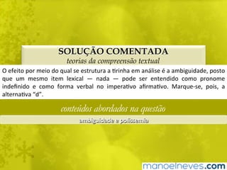 SOLUÇÃO COMENTADA
teorias da compreensão textual
O	efeito	por	meio	do	qual	se	estrutura	a	Brinha	em	análise	é	a	ambiguidade,	posto	
que	 um	 mesmo	 item	 lexical	 —	 nada	 —	 pode	 ser	 entendido	 como	 pronome	
indeﬁnido	 e	 como	 forma	 verbal	 no	 imperaBvo	 aﬁrmaBvo.	 Marque-se,	 pois,	 a	
alternaBva	“d”.	
conteúdos abordados na questão
ambiguidade	e	polissemia	
 