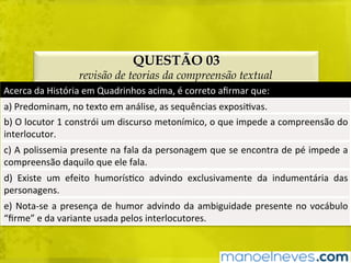 QUESTÃO 03
revisão de teorias da compreensão textual
Acerca	da	História	em	Quadrinhos	acima,	é	correto	aﬁrmar	que:	
a)	Predominam,	no	texto	em	análise,	as	sequências	exposiBvas.	
b)	O	locutor	1	constrói	um	discurso	metonímico,	o	que	impede	a	compreensão	do	
interlocutor.	
c)	A	polissemia	presente	na	fala	da	personagem	que	se	encontra	de	pé	impede	a	
compreensão	daquilo	que	ele	fala.	
d)	 Existe	 um	 efeito	 humorísBco	 advindo	 exclusivamente	 da	 indumentária	 das	
personagens.	
e)	Nota-se	a	presença	de	humor	advindo	da	ambiguidade	presente	no	vocábulo	
“ﬁrme”	e	da	variante	usada	pelos	interlocutores.	
 
