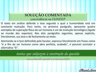 SOLUÇÃO COMENTADA
aspectos da compreensão textual na FUNDEP
O	
   texto	
   em	
   análise	
   defende	
   a	
   tese	
   segundo	
   a	
   qual	
   a	
   humanidade	
   está	
   em	
  
constante	
   evolução.	
   Para	
   tanto,	
   no	
   primeiro	
   parágrafo,	
   apresenta	
   quatro	
  
exemplos	
  de	
  superação	
  sica	
  do	
  ser	
  humano	
  e	
  um	
  de	
  evolução	
  tecnológica	
  [ligada	
  
ao	
   mundo	
   dos	
   esportes].	
   Nos	
   dois	
   parágrafos	
   seguintes,	
   apenas	
   explicita,	
  
literalmente,	
  sua	
  tese	
  e	
  dá	
  fechamento	
  ao	
  texto.	
  
teorias que subjazem à construção da questão
compreensão	
  global	
  e	
  pressuposição	
  
Atentando-­‐se	
  à	
  tese	
  defendida	
  pelo	
  locutor,	
  expressa	
  literalmente	
  em	
  frases	
  como	
  
“é	
   o	
   ﬁm	
   do	
   ser	
   humano	
   como	
   obra	
   perfeita,	
   acabada”,	
   é	
   possível	
   assinalar	
   a	
  
alternaVva	
  “b”.	
  
 