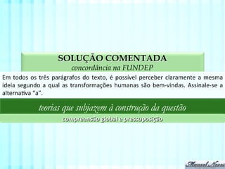 SOLUÇÃO COMENTADA
aspectos da compreensão textual na FUNDEP
Em	
  todos	
  os	
  três	
  parágrafos	
  do	
  texto,	
  é	
  possível	
  perceber	
  claramente	
  a	
  mesma	
  
ideia	
  segundo	
  a	
  qual	
  as	
  transformações	
  humanas	
  são	
  bem-­‐vindas.	
  Assinale-­‐se	
  a	
  
alternaVva	
  “a”.	
  
teorias que subjazem à construção da questão
compreensão	
  global	
  e	
  pressuposição	
  
 