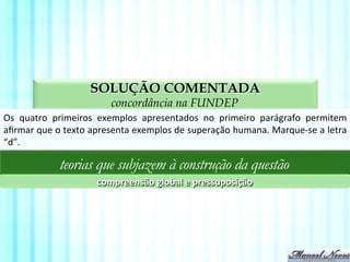 SOLUÇÃO COMENTADA
aspectos da compreensão textual na FUNDEP
Os	
   quatro	
   primeiros	
   exemplos	
   apresentados	
   no	
   primeiro	
   parágrafo	
   permitem	
  
aﬁrmar	
  que	
  o	
  texto	
  apresenta	
  exemplos	
  de	
  superação	
  humana.	
  Marque-­‐se	
  a	
  letra	
  
“d”.	
  
teorias que subjazem à construção da questão
compreensão	
  global	
  e	
  pressuposição	
  
 