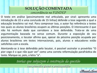 SOLUÇÃO COMENTADA
aspectos da compreensão textual na FUNDEP
O	
   texto	
   em	
   análise	
   [pessimamente	
   mal	
   arVculado,	
   por	
   sinal:	
   apresenta	
   uma	
  
introdução	
  de	
  22	
  e	
  uma	
  conclusão	
  de	
  15	
  linhas]	
  defende	
  a	
  tese	
  segundo	
  a	
  qual	
  a	
  
educação	
  brasileira	
  vai	
  mal.	
  Para	
  comprovar	
  isso,	
  o	
  autor	
  faz	
  referência	
  a	
  testes	
  
nos	
  quais	
  os	
  alunos	
  brasileiros	
  ocupam	
  as	
  úlVmas	
  posições.	
  O	
  interessante	
  é	
  que	
  
não	
   há	
   nenhum	
   dado	
   que	
   corrobore	
   a	
   tese	
   defendida.	
   Trata-­‐se	
   de	
   uma	
  
argumentação	
   baseada	
   no	
   senso	
   comum.	
   Durante	
   a	
   exposição	
   de	
   seu	
  
posicionamento,	
   o	
   locutor	
   aﬁrma	
   que,	
   apesar	
   da	
   péssima	
   posição	
   ocupada	
   por	
  
alunos	
   brasileiros	
   em	
   testes	
   internacionais,	
   pais,	
   alunos	
   e	
   educadores	
   estão	
  
saVsfeitos	
  com	
  a	
  escola.	
  
teorias que subjazem à construção da questão
compreensão	
  global	
  e	
  pressuposição	
  
Atentando-­‐se	
  à	
  tese	
  defendida	
  pelo	
  locutor,	
  é	
  possível	
  assinalar	
  o	
  provérbio	
  “O	
  
pior	
  cego	
  é	
  o	
  que	
  não	
  quer	
  ver”	
  como	
  uma	
  correta	
  reformulação	
  parafrásVca	
  do	
  
texto.	
  Marque-­‐se,	
  pois,	
  a	
  letra	
  “a”.	
  
 