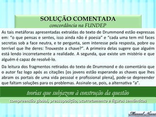 SOLUÇÃO COMENTADA
aspectos da compreensão textual na FUNDEP
As	
  tais	
  metáforas	
  apresentadas	
  extraídas	
  do	
  texto	
  de	
  Drummond	
  estão	
  expressas	
  
em:	
  “o	
  que	
  pensas	
  e	
  sentes,	
  isso	
  ainda	
  não	
  é	
  poesia”	
  e	
  “cada	
  uma	
  tem	
  mil	
  faces	
  
secretas	
  sob	
  a	
  face	
  neutra,	
  e	
  te	
  pergunta,	
  sem	
  interesse	
  pela	
  resposta,	
  pobre	
  ou	
  
terrível	
  que	
  lhe	
  deres:	
  Trouxeste	
  a	
  chave?”.	
  A	
  primeira	
  delas	
  sugere	
  que	
  alguém	
  
está	
  lendo	
  incorretamente	
  a	
  realidade.	
  A	
  segunda,	
  que	
  existe	
  um	
  mistério	
  e	
  que	
  
alguém	
  é	
  capaz	
  de	
  resolvê-­‐lo.	
  
teorias que subjazem à construção da questão
compreensão	
  global,	
  pressuposição,	
  acarretamento	
  e	
  ﬁguras	
  semân;cas	
  
Da	
  leitura	
  dos	
  fragmentos	
  reVrados	
  do	
  texto	
  de	
  Drummond	
  e	
  do	
  comentário	
  que	
  
o	
  autor	
  faz	
  logo	
  após	
  as	
  citações	
  [os	
  jovens	
  estão	
  esperando	
  as	
  chaves	
  que	
  lhes	
  
abram	
  os	
  portais	
  de	
  uma	
  vida	
  pessoal	
  e	
  proﬁssional	
  plena],	
  pode-­‐se	
  depreender	
  
que	
  faltam	
  soluções	
  para	
  os	
  problemas.	
  Assinale-­‐se,	
  pois,	
  a	
  alternaVva	
  “a”.	
  
 