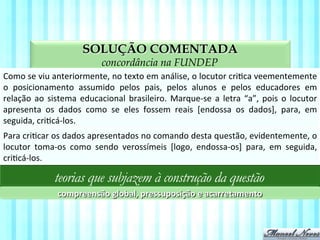 SOLUÇÃO COMENTADA
aspectos da compreensão textual na FUNDEP
Como	
  se	
  viu	
  anteriormente,	
  no	
  texto	
  em	
  análise,	
  o	
  locutor	
  criVca	
  veementemente	
  
o	
   posicionamento	
   assumido	
   pelos	
   pais,	
   pelos	
   alunos	
   e	
   pelos	
   educadores	
   em	
  
relação	
  ao	
  sistema	
  educacional	
  brasileiro.	
  Marque-­‐se	
  a	
  letra	
  “a”,	
  pois	
  o	
  locutor	
  
apresenta	
   os	
   dados	
   como	
   se	
   eles	
   fossem	
   reais	
   [endossa	
   os	
   dados],	
   para,	
   em	
  
seguida,	
  criVcá-­‐los.	
  
teorias que subjazem à construção da questão
compreensão	
  global,	
  pressuposição	
  e	
  acarretamento	
  
Para	
  criVcar	
  os	
  dados	
  apresentados	
  no	
  comando	
  desta	
  questão,	
  evidentemente,	
  o	
  
locutor	
   toma-­‐os	
   como	
   sendo	
   verossímeis	
   [logo,	
   endossa-­‐os]	
   para,	
   em	
   seguida,	
  
criVcá-­‐los.	
  
 