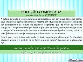 SOLUÇÃO COMENTADA
aspectos da compreensão textual na FUNDEP
A	
  autora	
  defende	
  a	
  tese	
  segundo	
  a	
  qual	
  educado	
  é	
  um	
  povo	
  que	
  consegue	
  conter	
  
seus	
  impulsos	
  e	
  agir	
  racionalmente,	
  mesmo	
  em	
  situações	
  de	
  catástrofe.	
  Isso	
  pode	
  
ser	
   depreendido	
   da	
   leitura	
   do	
   seguinte	
   fragmento	
   que	
   dá	
   início	
   ao	
   terceiro	
  
parágrafo:	
  “Ninguém	
  é	
  livre	
  por	
  fazer	
  o	
  que	
  bem	
  entende,	
  e	
  sim	
  por	
  desejar	
  fazer	
  
o	
  que	
  pode”	
  e	
  do	
  exemplo	
  [exposto	
  e	
  analisado	
  nos	
  parágrafos	
  quarto,	
  quinto	
  e	
  
sexto]	
  de	
  conduta	
  dos	
  japoneses	
  que	
  enfrentaram	
  um	
  terremoto.	
  
Não	
  é,	
  pois,	
  uma	
  leitura	
  adequada	
  do	
  texto	
  aquela	
  que	
  aﬁrma	
  que	
  “a	
  liberdade	
  
abrange	
  a	
  ideia	
  e	
  o	
  arbítrio	
  de	
  se	
  fazer	
  o	
  que	
  se	
  quiser”.	
  Marque-­‐se	
  a	
  alternaVva	
  
“c”.	
  
teorias que subjazem à construção da questão
implícitos,	
  pressuposição	
  e	
  acarretamento	
  
 