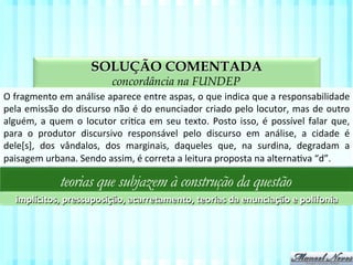 SOLUÇÃO COMENTADA
aspectos da compreensão textual na FUNDEP
O	
  fragmento	
  em	
  análise	
  aparece	
  entre	
  aspas,	
  o	
  que	
  indica	
  que	
  a	
  responsabilidade	
  
pela	
  emissão	
  do	
  discurso	
  não	
  é	
  do	
  enunciador	
  criado	
  pelo	
  locutor,	
  mas	
  de	
  outro	
  
alguém,	
  a	
  quem	
  o	
  locutor	
  criVca	
  em	
  seu	
  texto.	
  Posto	
  isso,	
  é	
  possível	
  falar	
  que,	
  
para	
   o	
   produtor	
   discursivo	
   responsável	
   pelo	
   discurso	
   em	
   análise,	
   a	
   cidade	
   é	
  
dele[s],	
   dos	
   vândalos,	
   dos	
   marginais,	
   daqueles	
   que,	
   na	
   surdina,	
   degradam	
   a	
  
paisagem	
  urbana.	
  Sendo	
  assim,	
  é	
  correta	
  a	
  leitura	
  proposta	
  na	
  alternaVva	
  “d”.	
  
teorias que subjazem à construção da questão
implícitos,	
  pressuposição,	
  acarretamento,	
  teorias	
  da	
  enunciação	
  e	
  polifonia	
  
 