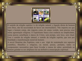 O sentido da religião espírita é o de religião natural, a ligação direta do homem
com Deus, não há necessidade de haver um intermediário. Não importa em que
lugar o homem esteja, não importa como ele esteja vestido, nem precisa estar
numa agremiação religiosa. O Espiritismo busca essa essência na simplicidade,
numa pureza semelhante à época do Cristo, sem pompa, sem luxo, sem ritual.
Esse o sentido da religião natural, o sentido da religião espírita, que tem por
finalidade a transformação moral do homem.
A novel Doutrina dos Espíritos, com o seu tripé de sustentação nos aspectos
científico, filosófico e religioso, ou moral, possui, portanto, todos os
componentes necessários para fazer levedar a massa do saber, permitindo ao
homem guindar-se aos altiplanos da sua definitiva emancipação espiritual.
 
