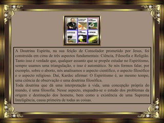 A Doutrina Espírita, na sua feição de Consolador prometido por Jesus, foi
construída em cima de três aspectos fundamentais: Ciência, Filosofia e Religião.
Tanto isso é verdade que, qualquer assunto que se propõe estudar no Espiritismo,
sempre usamos uma triangulação, e isso é automático. Se nós formos falar, por
exemplo, sobre o aborto, nós analisamos o aspecto científico, o aspecto filosófico
e o aspecto religioso. Daí, Kardec afirmar: O Espiritismo é, ao mesmo tempo,
uma ciência de observação e uma doutrina filosófica.
Toda doutrina que dá uma interpretação à vida, uma concepção própria do
mundo, é uma filosofia. Nesse aspecto, enquadra-se o estudo dos problemas da
origem e destinação dos homens, bem como a existência de uma Suprema
Inteligência, causa primeira de todas as coisas.
 