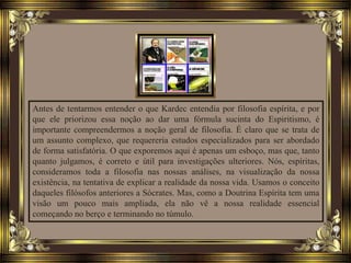 Antes de tentarmos entender o que Kardec entendia por filosofia espírita, e por
que ele priorizou essa noção ao dar uma fórmula sucinta do Espiritismo, é
importante compreendermos a noção geral de filosofia. É claro que se trata de
um assunto complexo, que requereria estudos especializados para ser abordado
de forma satisfatória. O que exporemos aqui é apenas um esboço, mas que, tanto
quanto julgamos, é correto e útil para investigações ulteriores. Nós, espíritas,
consideramos toda a filosofia nas nossas análises, na visualização da nossa
existência, na tentativa de explicar a realidade da nossa vida. Usamos o conceito
daqueles filósofos anteriores a Sócrates. Mas, como a Doutrina Espírita tem uma
visão um pouco mais ampliada, ela não vê a nossa realidade essencial
começando no berço e terminando no túmulo.
 