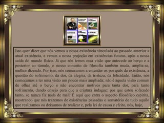 Isto quer dizer que nós vemos a nossa existência vinculada ao passado anterior a
atual existência, e vemos a nossa projeção em existências futuras, após a nossa
saída do mundo físico. Já que nós temos essa visão que antecede ao berço e a
posterior ao túmulo, o nosso conceito de filosofia também muda, amplia-se,
melhor dizendo. Por isso, nós começamos a entender os por quês da existência, a
questão do sofrimento, da dor, da alegria, da tristeza, da felicidade. Então, nós
começamos a ter uma visão um pouco mais ampliada; não é aquela visão comum
de olhar até o berço e não encontrar motivos para tanta dor, para tanto
sofrimento, dando ensejo para que a criatura indague: por que estou sofrendo
tanto, se nunca fiz nada de mal? É aqui que entra o aspecto filosófico espirita,
mostrando que nós trazemos de existências passadas o somatório de tudo aquilo
que realizamos ou deixamos de realizar e, pela lei de causa e efeito, nós, hoje,
 
