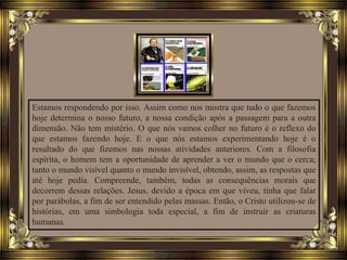 Estamos respondendo por isso. Assim como nos mostra que tudo o que fazemos
hoje determina o nosso futuro, a nossa condição após a passagem para a outra
dimensão. Não tem mistério. O que nós vamos colher no futuro é o reflexo do
que estamos fazendo hoje. E o que nós estamos experimentando hoje é o
resultado do que fizemos nas nossas atividades anteriores. Com a filosofia
espírita, o homem tem a oportunidade de aprender a ver o mundo que o cerca;
tanto o mundo visível quanto o mundo invisível, obtendo, assim, as respostas que
até hoje pedia. Compreende, também, todas as consequências morais que
decorrem dessas relações. Jesus, devido a época em que viveu, tinha que falar
por parábolas, a fim de ser entendido pelas massas. Então, o Cristo utilizou-se de
histórias, em uma simbologia toda especial, a fim de instruir as criaturas
humanas.
 