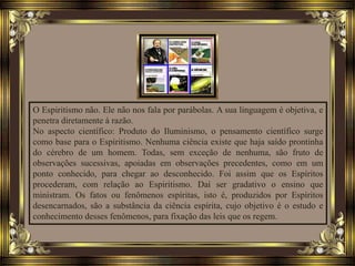 O Espiritismo não. Ele não nos fala por parábolas. A sua linguagem é objetiva, e
penetra diretamente à razão.
No aspecto científico: Produto do Iluminismo, o pensamento científico surge
como base para o Espiritismo. Nenhuma ciência existe que haja saído prontinha
do cérebro de um homem. Todas, sem exceção de nenhuma, são fruto de
observações sucessivas, apoiadas em observações precedentes, como em um
ponto conhecido, para chegar ao desconhecido. Foi assim que os Espíritos
procederam, com relação ao Espiritismo. Daí ser gradativo o ensino que
ministram. Os fatos ou fenômenos espíritas, isto é, produzidos por Espíritos
desencarnados, são a substância da ciência espírita, cujo objetivo é o estudo e
conhecimento desses fenômenos, para fixação das leis que os regem.
 