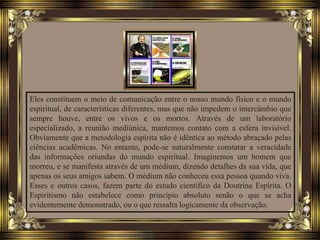 Eles constituem o meio de comunicação entre o nosso mundo físico e o mundo
espiritual, de características diferentes, mas que não impedem o intercâmbio que
sempre houve, entre os vivos e os mortos. Através de um laboratório
especializado, a reunião mediúnica, mantemos contato com a esfera invisível.
Obviamente que a metodologia espírita não é idêntica ao método abraçado pelas
ciências acadêmicas. No entanto, pode-se naturalmente constatar a veracidade
das informações oriundas do mundo espiritual. Imaginemos um homem que
morreu, e se manifesta através de um médium, dizendo detalhes da sua vida, que
apenas os seus amigos sabem. O médium não conheceu essa pessoa quando viva.
Esses e outros casos, fazem parte do estudo científico da Doutrina Espírita. O
Espiritismo não estabelece como princípio absoluto senão o que se acha
evidentemente demonstrado, ou o que ressalta logicamente da observação.
 