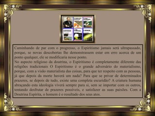 Caminhando de par com o progresso, o Espiritismo jamais será ultrapassado,
porque, se novas descobertas lhe demonstrassem estar em erro acerca de um
ponto qualquer, ele se modificaria nesse ponto.
No aspecto religioso da doutrina, o Espiritismo é completamente diferente das
religiões tradicionais O Espiritismo é o grande adversário do materialismo,
porque, com a visão materialista das coisas, para que ter respeito com as pessoas,
já que depois da morte haverá um nada? Para que se privar de determinados
prazeres, se depois de tudo, existe uma completa escuridão? A criatura humana
abraçando esta ideologia viverá sempre para si, sem se importar com os outros,
tentando desfrutar de prazeres possíveis, e satisfazer as suas paixões. Com a
Doutrina Espírita, o homem é o resultado dos seus atos.
 