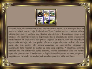 Ele será feliz, de acordo com o seu melhoramento moral, e o bem que fizer ao
próximo. Não é um ser cuja finalidade na Terra é sofrer. A vida continua após o
trânsito terrestre. É verdade que Kardec não definiu o Espiritismo como uma
religião. Isto ocorre porquanto o Espiritismo não é uma religião como se conhece
normalmente. O Espiritismo não possui dogmas ou rituais, não tem sacerdócio
organizado, ou seja, não tem padre, não tem bispo, não tem cardeal, não tem
papa, não tem pastor, não abraça crendices ou superstições, ninguém é
assalariado para realizar as tarefas de uma casa espírita. A Doutrina Espírita
também não tem cerimônias como batismo, crisma, casamento. Não tem vestes
especiais, paramentos. Não obstante, o Espiritismo alicerça-se no amor, na prece,
na prática da caridade, na mudança de conduta perante a vida, em Deus.
 